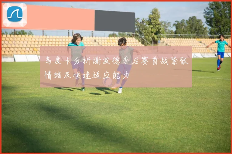 乌度卡分析谢泼德季后赛首战紧张情绪及快速适应能力
